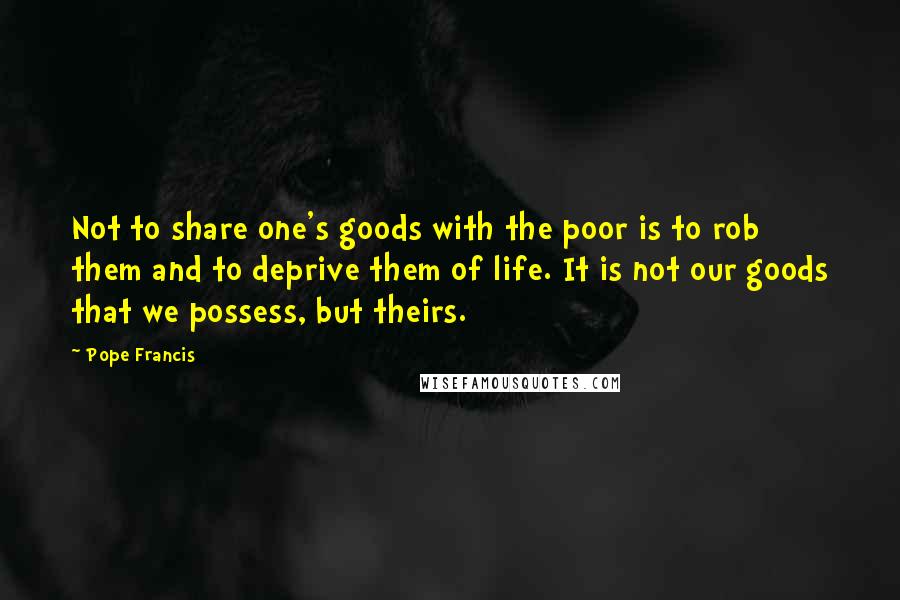 Pope Francis Quotes: Not to share one's goods with the poor is to rob them and to deprive them of life. It is not our goods that we possess, but theirs.