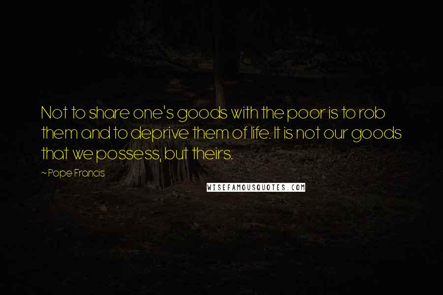 Pope Francis Quotes: Not to share one's goods with the poor is to rob them and to deprive them of life. It is not our goods that we possess, but theirs.