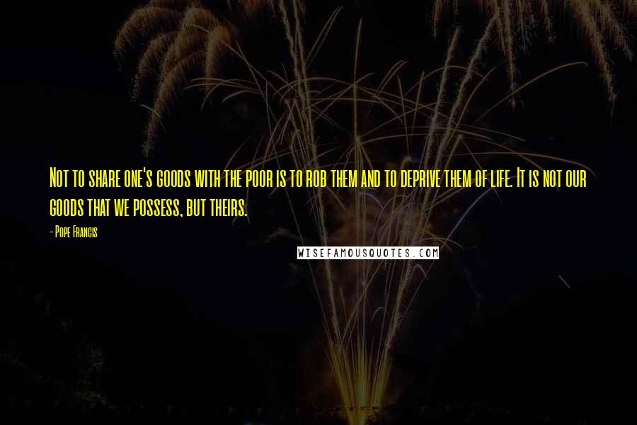 Pope Francis Quotes: Not to share one's goods with the poor is to rob them and to deprive them of life. It is not our goods that we possess, but theirs.