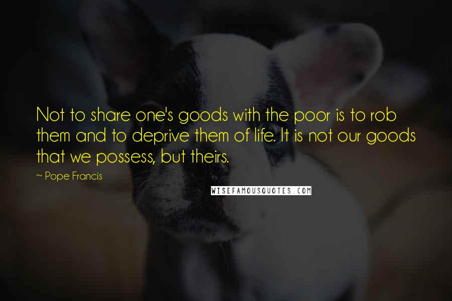 Pope Francis Quotes: Not to share one's goods with the poor is to rob them and to deprive them of life. It is not our goods that we possess, but theirs.