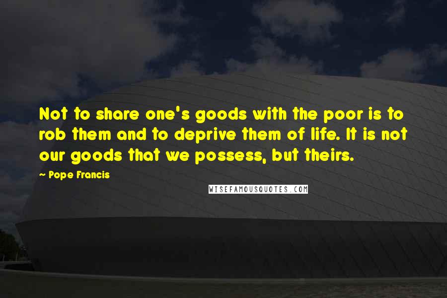 Pope Francis Quotes: Not to share one's goods with the poor is to rob them and to deprive them of life. It is not our goods that we possess, but theirs.