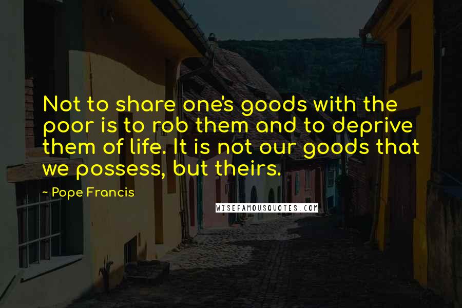 Pope Francis Quotes: Not to share one's goods with the poor is to rob them and to deprive them of life. It is not our goods that we possess, but theirs.