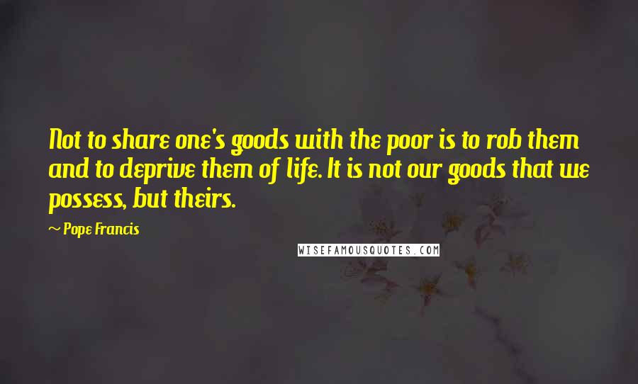 Pope Francis Quotes: Not to share one's goods with the poor is to rob them and to deprive them of life. It is not our goods that we possess, but theirs.