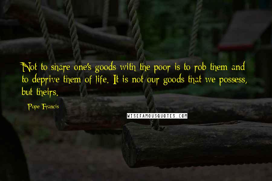 Pope Francis Quotes: Not to share one's goods with the poor is to rob them and to deprive them of life. It is not our goods that we possess, but theirs.