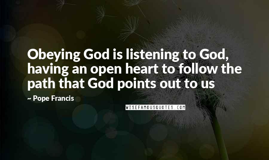 Pope Francis Quotes: Obeying God is listening to God, having an open heart to follow the path that God points out to us