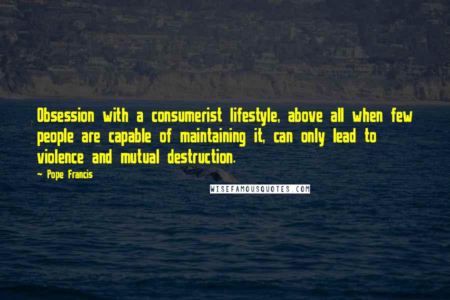 Pope Francis Quotes: Obsession with a consumerist lifestyle, above all when few people are capable of maintaining it, can only lead to violence and mutual destruction.