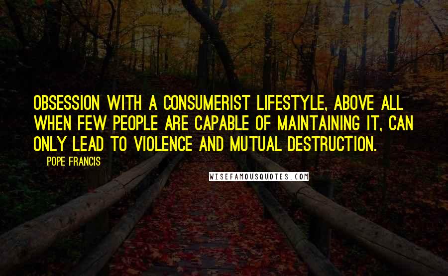 Pope Francis Quotes: Obsession with a consumerist lifestyle, above all when few people are capable of maintaining it, can only lead to violence and mutual destruction.