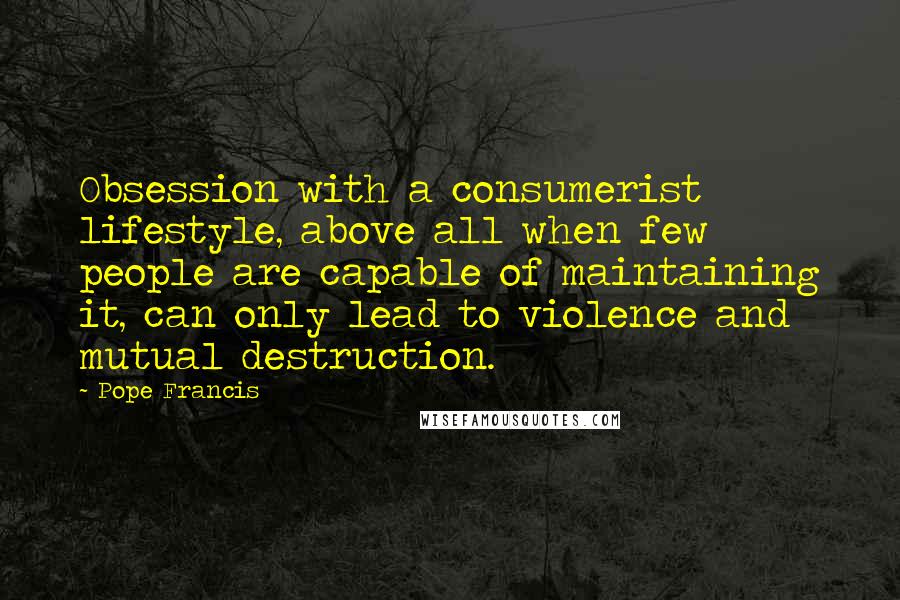 Pope Francis Quotes: Obsession with a consumerist lifestyle, above all when few people are capable of maintaining it, can only lead to violence and mutual destruction.