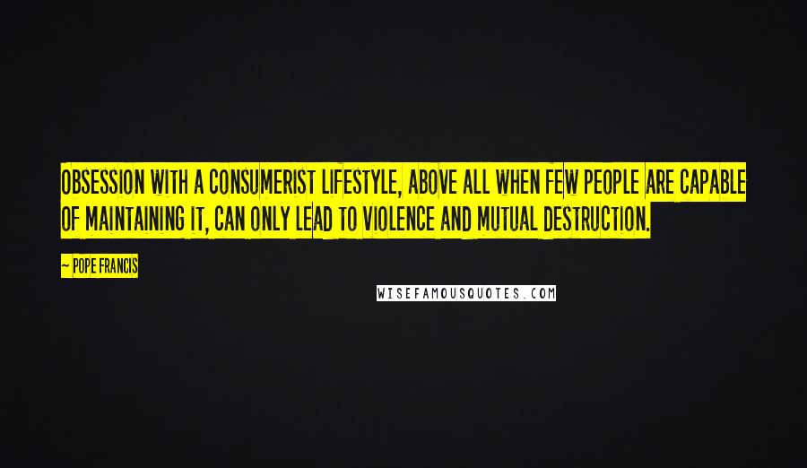 Pope Francis Quotes: Obsession with a consumerist lifestyle, above all when few people are capable of maintaining it, can only lead to violence and mutual destruction.