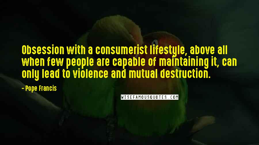 Pope Francis Quotes: Obsession with a consumerist lifestyle, above all when few people are capable of maintaining it, can only lead to violence and mutual destruction.