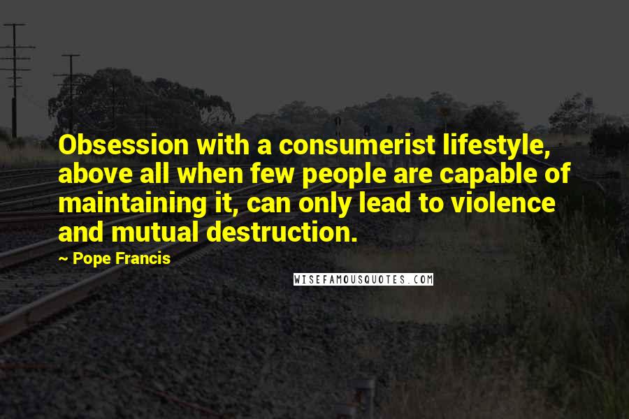 Pope Francis Quotes: Obsession with a consumerist lifestyle, above all when few people are capable of maintaining it, can only lead to violence and mutual destruction.