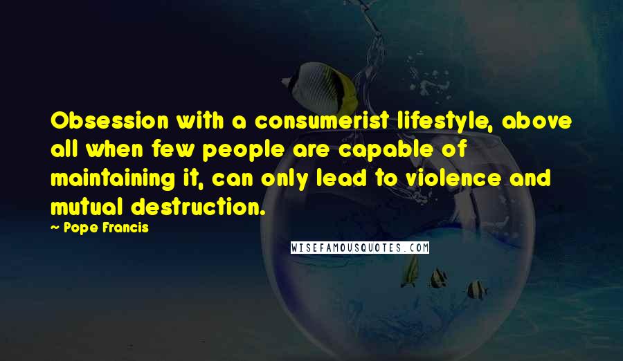 Pope Francis Quotes: Obsession with a consumerist lifestyle, above all when few people are capable of maintaining it, can only lead to violence and mutual destruction.