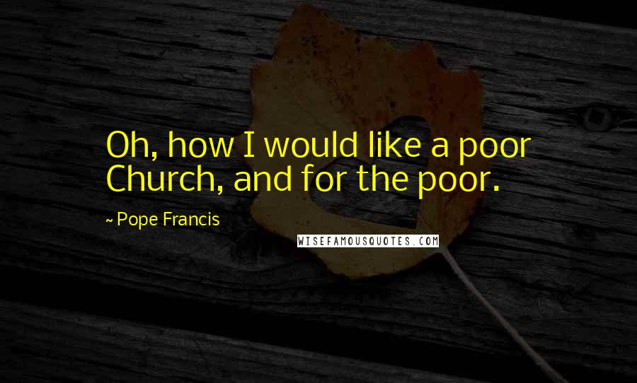 Pope Francis Quotes: Oh, how I would like a poor Church, and for the poor.