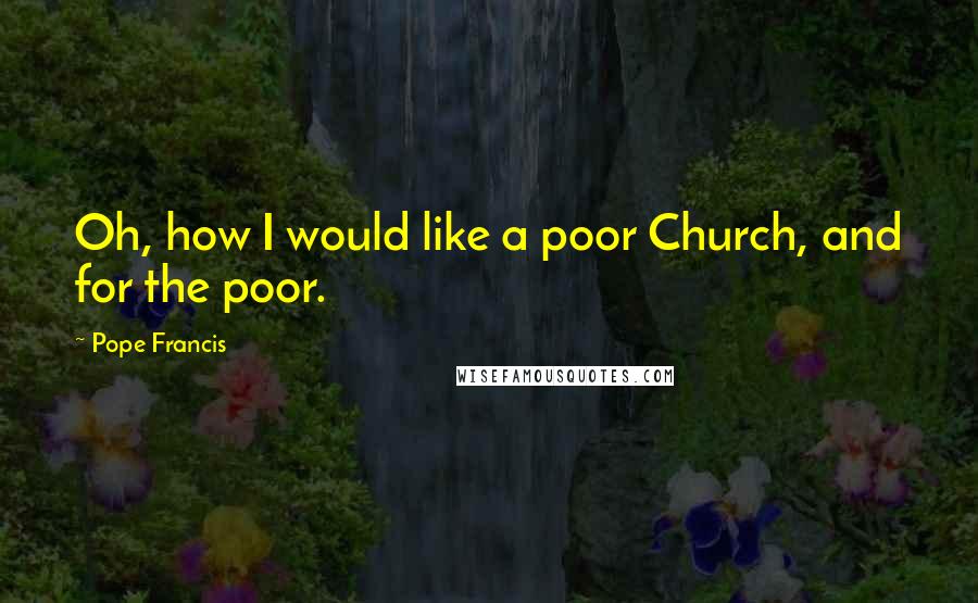 Pope Francis Quotes: Oh, how I would like a poor Church, and for the poor.