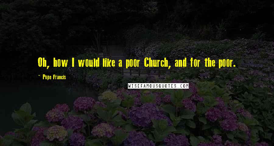 Pope Francis Quotes: Oh, how I would like a poor Church, and for the poor.