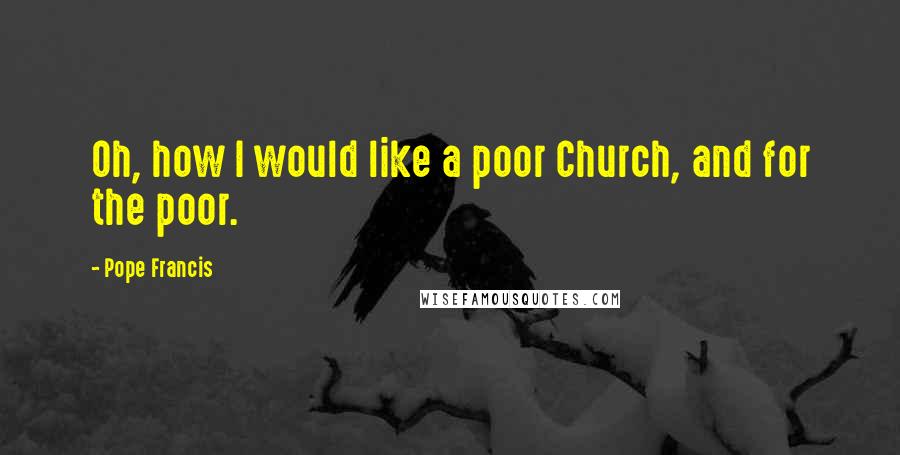 Pope Francis Quotes: Oh, how I would like a poor Church, and for the poor.