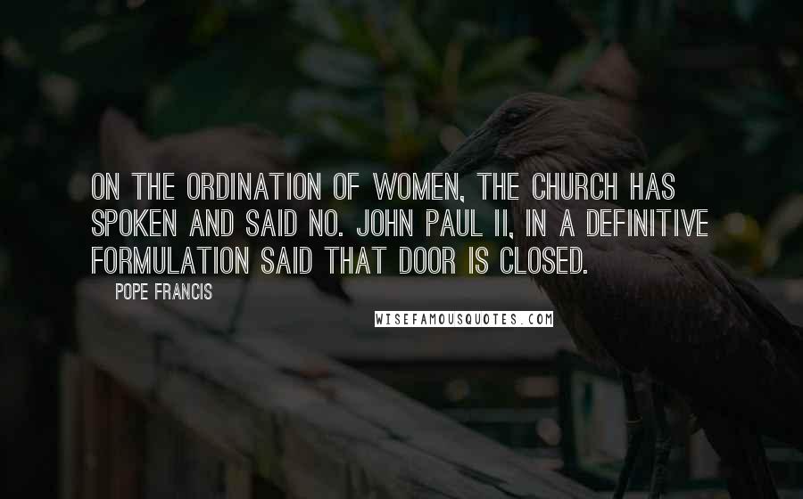 Pope Francis Quotes: On the ordination of women, the church has spoken and said no. John Paul II, in a definitive formulation said that door is closed.