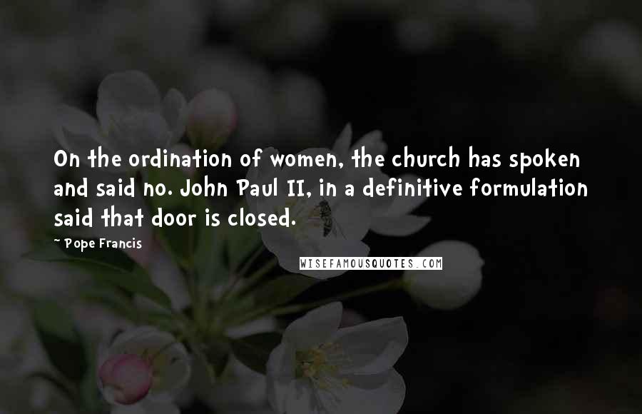 Pope Francis Quotes: On the ordination of women, the church has spoken and said no. John Paul II, in a definitive formulation said that door is closed.