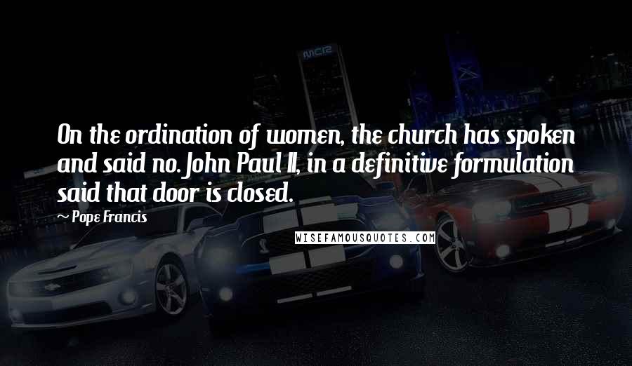 Pope Francis Quotes: On the ordination of women, the church has spoken and said no. John Paul II, in a definitive formulation said that door is closed.