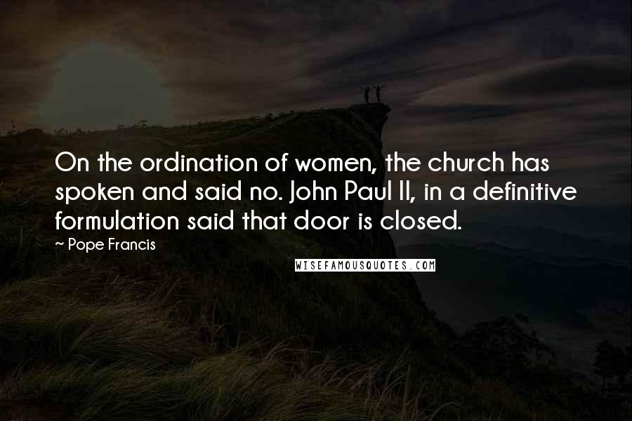 Pope Francis Quotes: On the ordination of women, the church has spoken and said no. John Paul II, in a definitive formulation said that door is closed.
