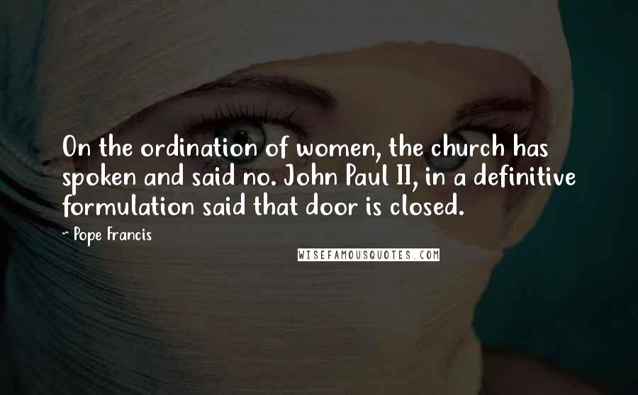 Pope Francis Quotes: On the ordination of women, the church has spoken and said no. John Paul II, in a definitive formulation said that door is closed.