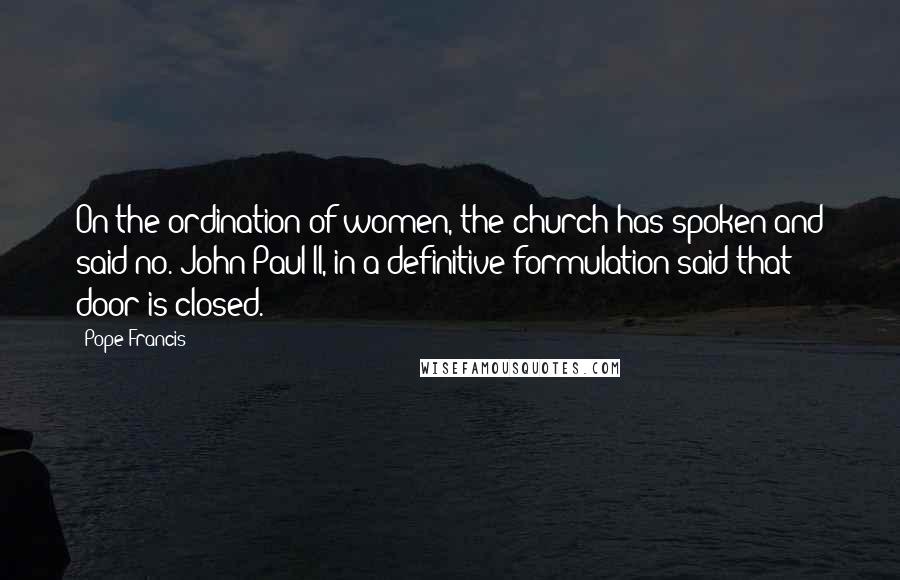 Pope Francis Quotes: On the ordination of women, the church has spoken and said no. John Paul II, in a definitive formulation said that door is closed.