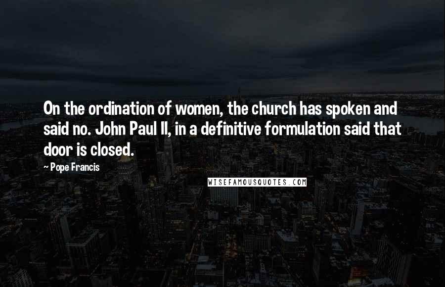 Pope Francis Quotes: On the ordination of women, the church has spoken and said no. John Paul II, in a definitive formulation said that door is closed.