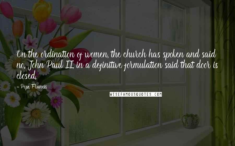 Pope Francis Quotes: On the ordination of women, the church has spoken and said no. John Paul II, in a definitive formulation said that door is closed.