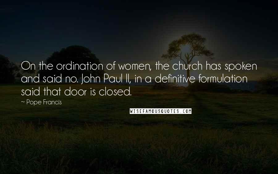 Pope Francis Quotes: On the ordination of women, the church has spoken and said no. John Paul II, in a definitive formulation said that door is closed.