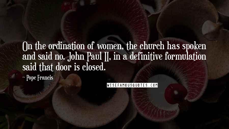 Pope Francis Quotes: On the ordination of women, the church has spoken and said no. John Paul II, in a definitive formulation said that door is closed.