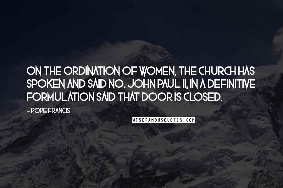 Pope Francis Quotes: On the ordination of women, the church has spoken and said no. John Paul II, in a definitive formulation said that door is closed.