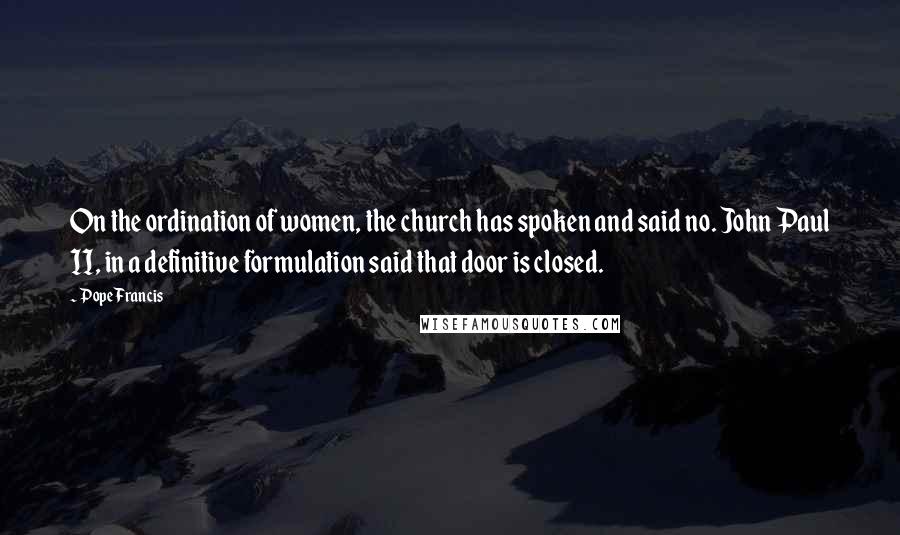 Pope Francis Quotes: On the ordination of women, the church has spoken and said no. John Paul II, in a definitive formulation said that door is closed.