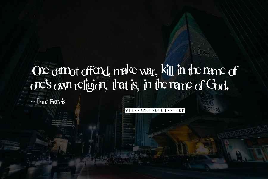Pope Francis Quotes: One cannot offend, make war, kill in the name of one's own religion, that is, in the name of God.