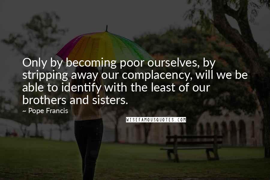 Pope Francis Quotes: Only by becoming poor ourselves, by stripping away our complacency, will we be able to identify with the least of our brothers and sisters.