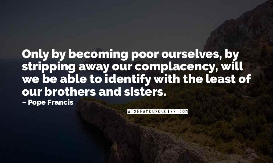 Pope Francis Quotes: Only by becoming poor ourselves, by stripping away our complacency, will we be able to identify with the least of our brothers and sisters.