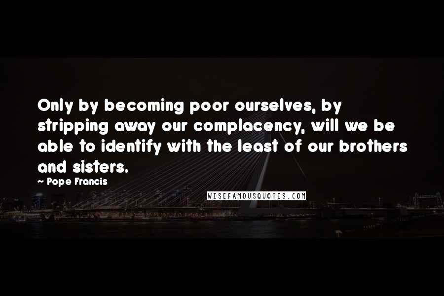 Pope Francis Quotes: Only by becoming poor ourselves, by stripping away our complacency, will we be able to identify with the least of our brothers and sisters.