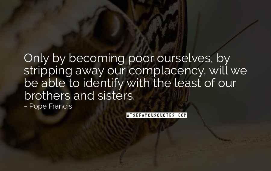 Pope Francis Quotes: Only by becoming poor ourselves, by stripping away our complacency, will we be able to identify with the least of our brothers and sisters.