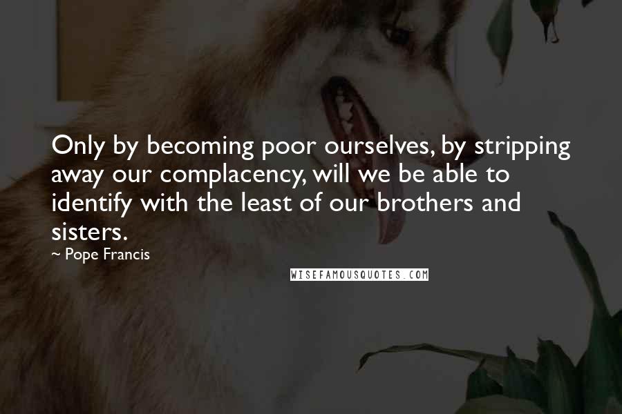 Pope Francis Quotes: Only by becoming poor ourselves, by stripping away our complacency, will we be able to identify with the least of our brothers and sisters.