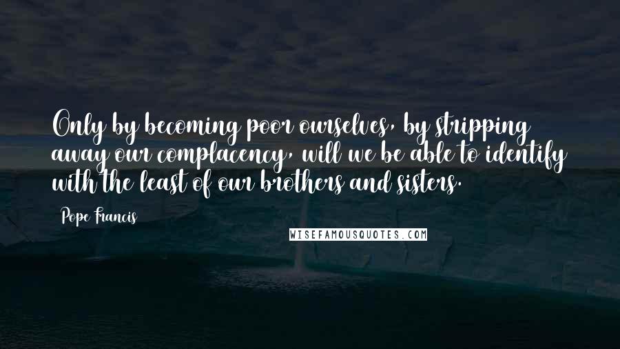 Pope Francis Quotes: Only by becoming poor ourselves, by stripping away our complacency, will we be able to identify with the least of our brothers and sisters.