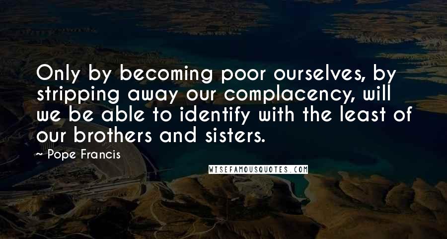 Pope Francis Quotes: Only by becoming poor ourselves, by stripping away our complacency, will we be able to identify with the least of our brothers and sisters.