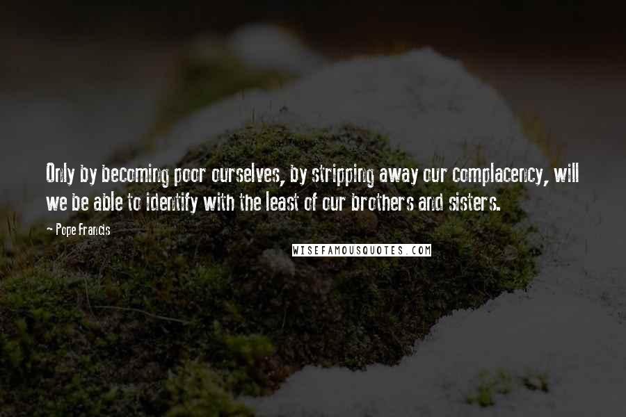 Pope Francis Quotes: Only by becoming poor ourselves, by stripping away our complacency, will we be able to identify with the least of our brothers and sisters.