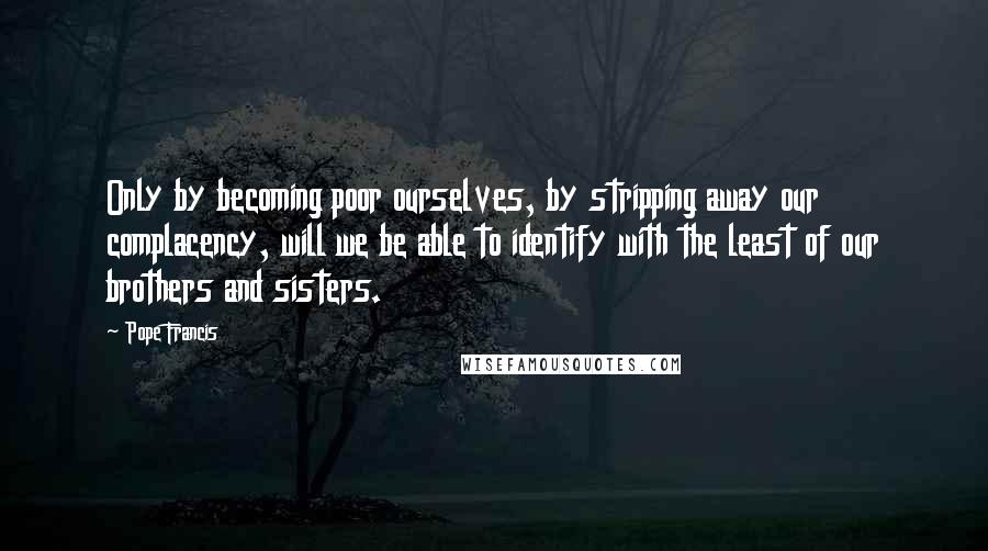 Pope Francis Quotes: Only by becoming poor ourselves, by stripping away our complacency, will we be able to identify with the least of our brothers and sisters.