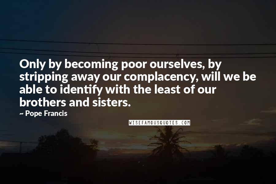 Pope Francis Quotes: Only by becoming poor ourselves, by stripping away our complacency, will we be able to identify with the least of our brothers and sisters.