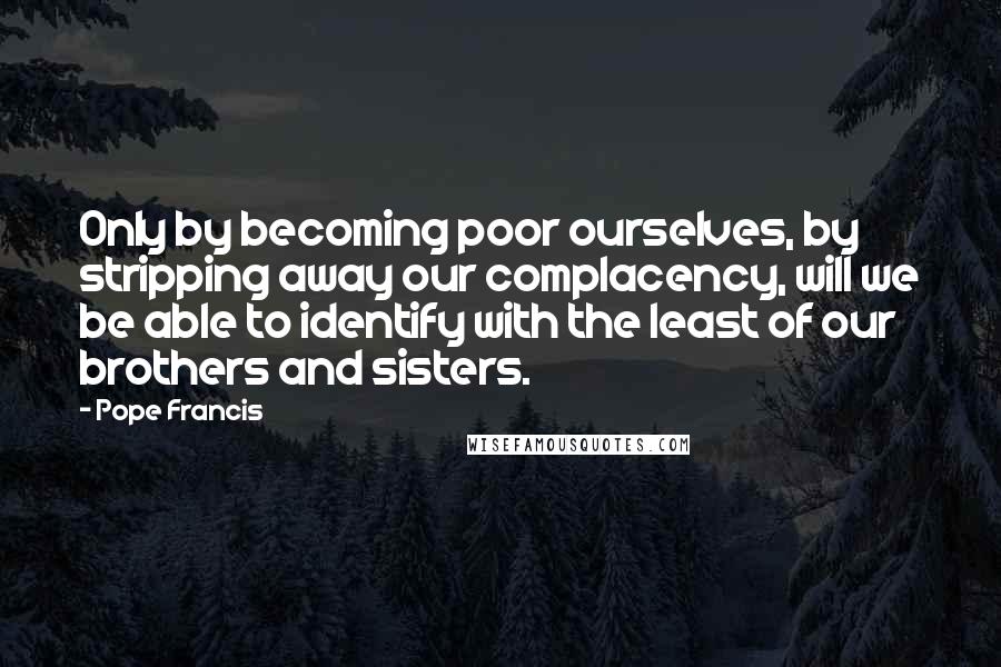 Pope Francis Quotes: Only by becoming poor ourselves, by stripping away our complacency, will we be able to identify with the least of our brothers and sisters.