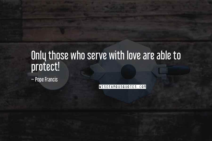 Pope Francis Quotes: Only those who serve with love are able to protect!