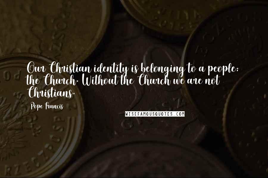 Pope Francis Quotes: Our Christian identity is belonging to a people: the Church. Without the Church we are not Christians.