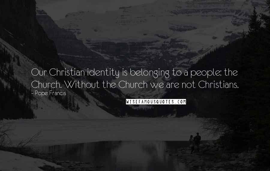 Pope Francis Quotes: Our Christian identity is belonging to a people: the Church. Without the Church we are not Christians.