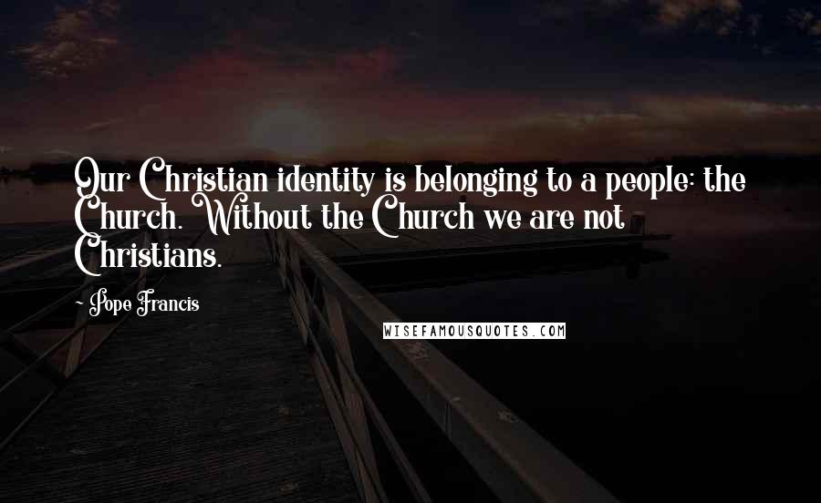 Pope Francis Quotes: Our Christian identity is belonging to a people: the Church. Without the Church we are not Christians.