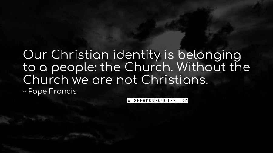 Pope Francis Quotes: Our Christian identity is belonging to a people: the Church. Without the Church we are not Christians.