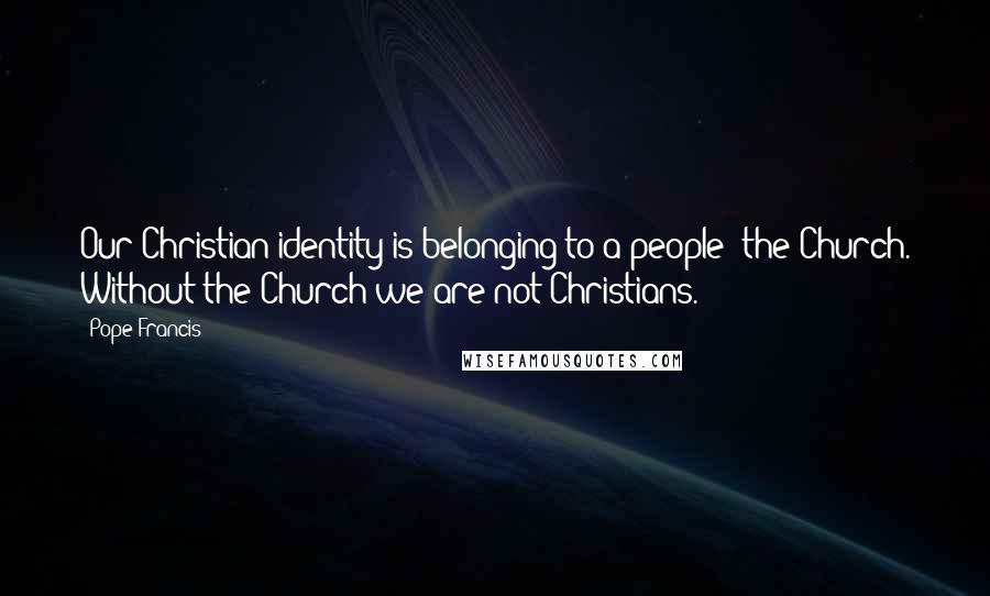 Pope Francis Quotes: Our Christian identity is belonging to a people: the Church. Without the Church we are not Christians.